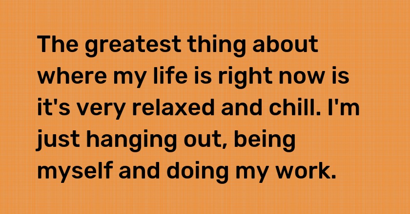 The greatest thing about where my life is right now is it's very relaxed and chill. I'm just hanging out, being myself and doing my work.