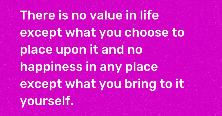 There is no value in life except what you choose to place upon it and no happiness in any place except what you bring to it yourself.