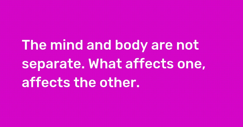 The mind and body are not separate. What affects one, affects the other.