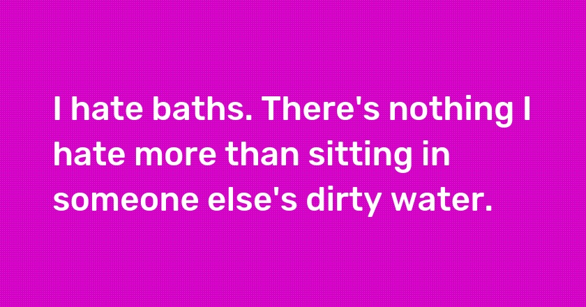 I hate baths. There's nothing I hate more than sitting in someone else's dirty water.