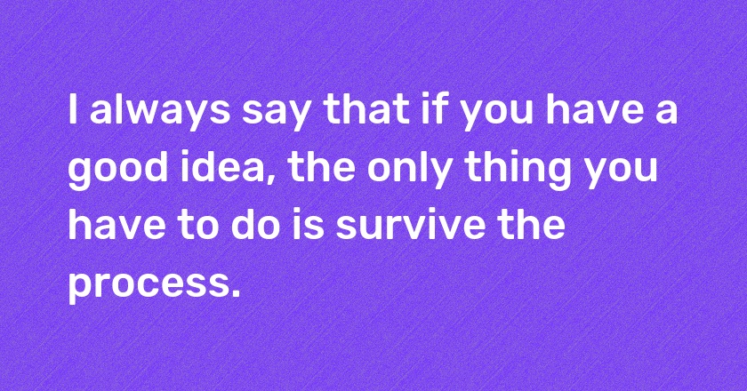 I always say that if you have a good idea, the only thing you have to do is survive the process.