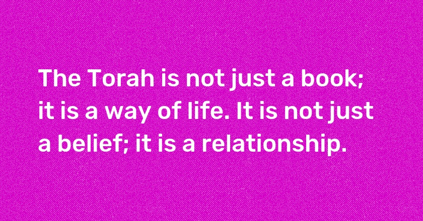 The Torah is not just a book; it is a way of life. It is not just a belief; it is a relationship.