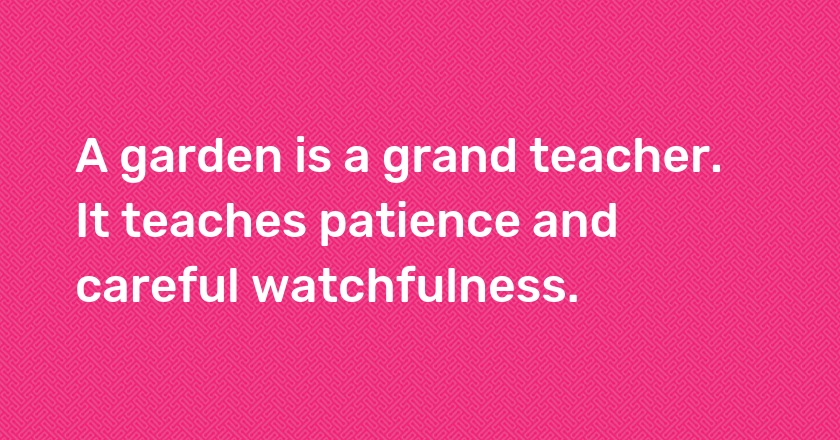 A garden is a grand teacher. It teaches patience and careful watchfulness.