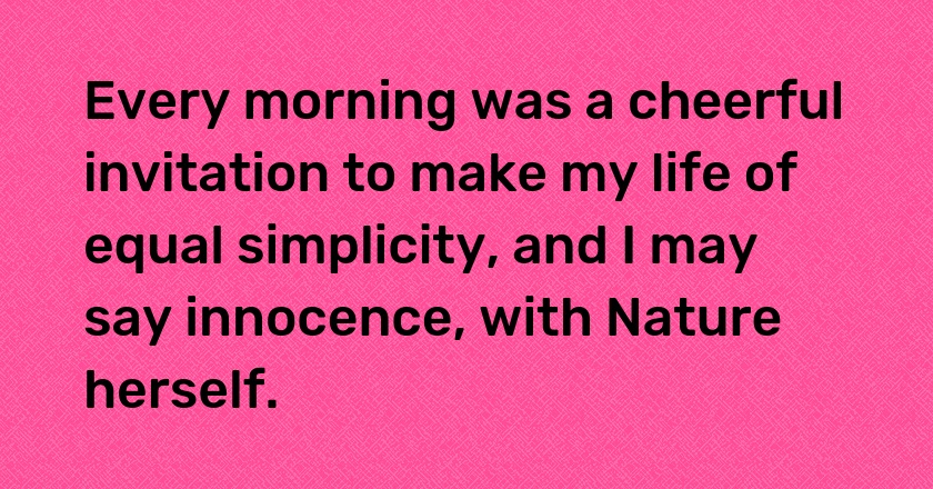 Every morning was a cheerful invitation to make my life of equal simplicity, and I may say innocence, with Nature herself.