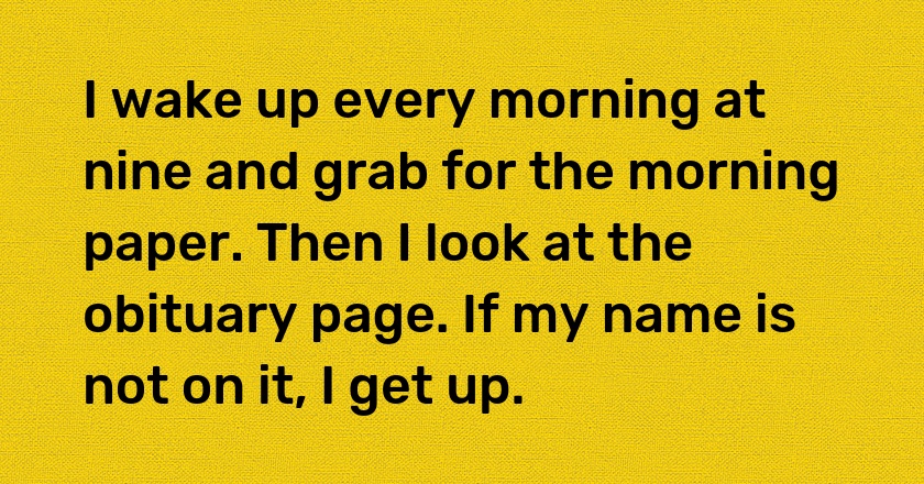 I wake up every morning at nine and grab for the morning paper. Then I look at the obituary page. If my name is not on it, I get up.