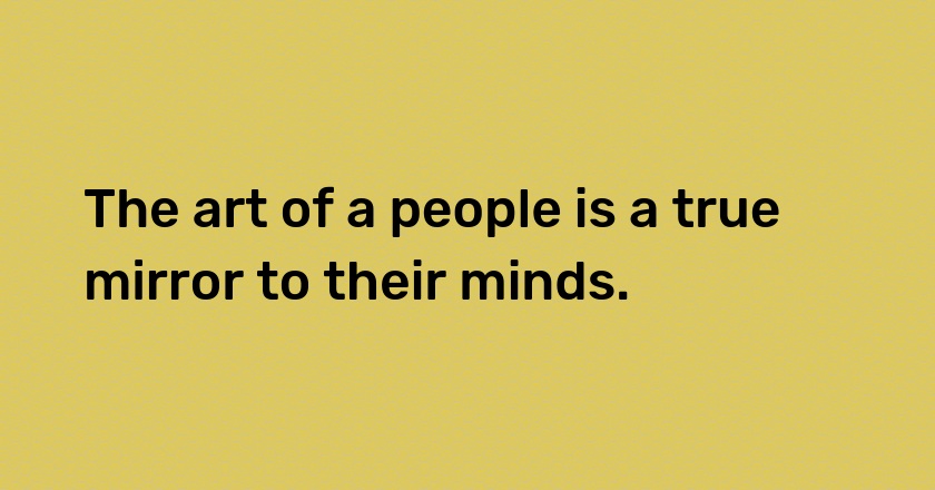 The art of a people is a true mirror to their minds.