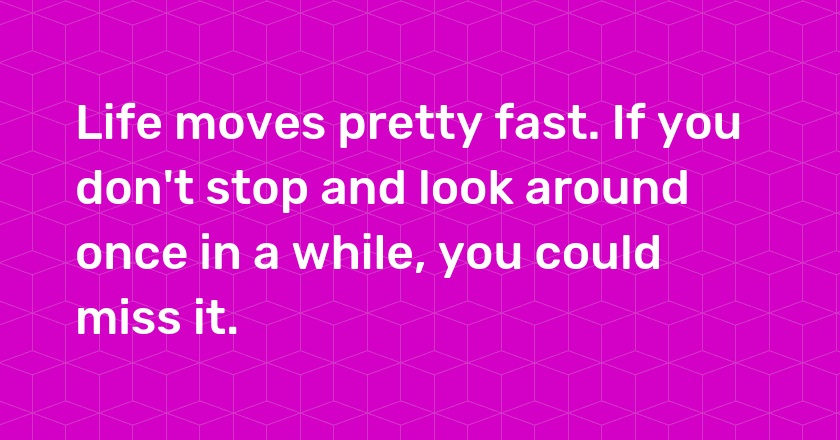 Life moves pretty fast. If you don't stop and look around once in a while, you could miss it.