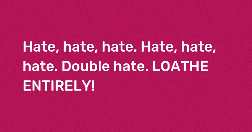 Hate, hate, hate. Hate, hate, hate. Double hate. LOATHE ENTIRELY!