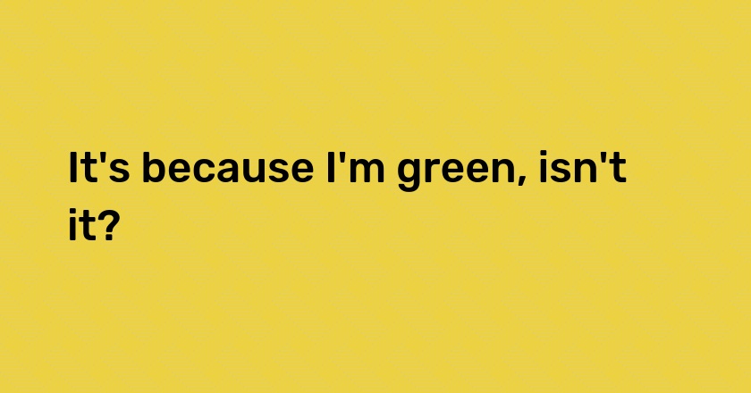 It's because I'm green, isn't it?