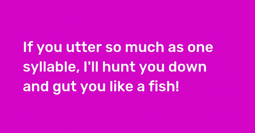 If you utter so much as one syllable, I'll hunt you down and gut you like a fish!