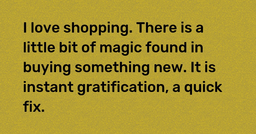 I love shopping. There is a little bit of magic found in buying something new. It is instant gratification, a quick fix.