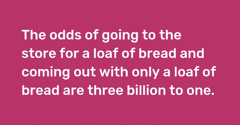 The odds of going to the store for a loaf of bread and coming out with only a loaf of bread are three billion to one.