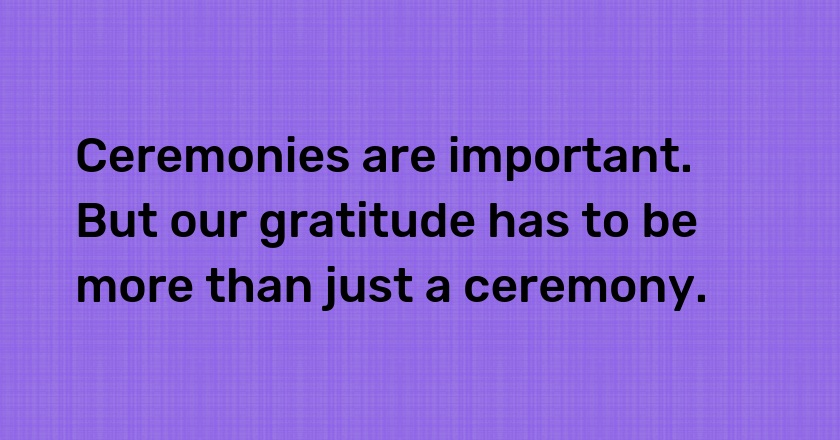 Ceremonies are important. But our gratitude has to be more than just a ceremony.