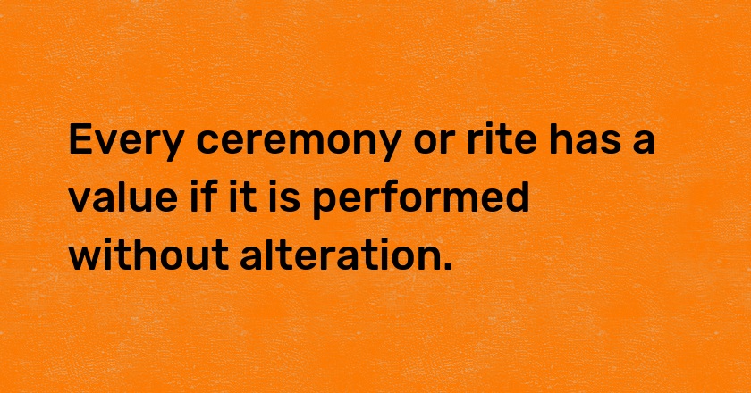 Every ceremony or rite has a value if it is performed without alteration.