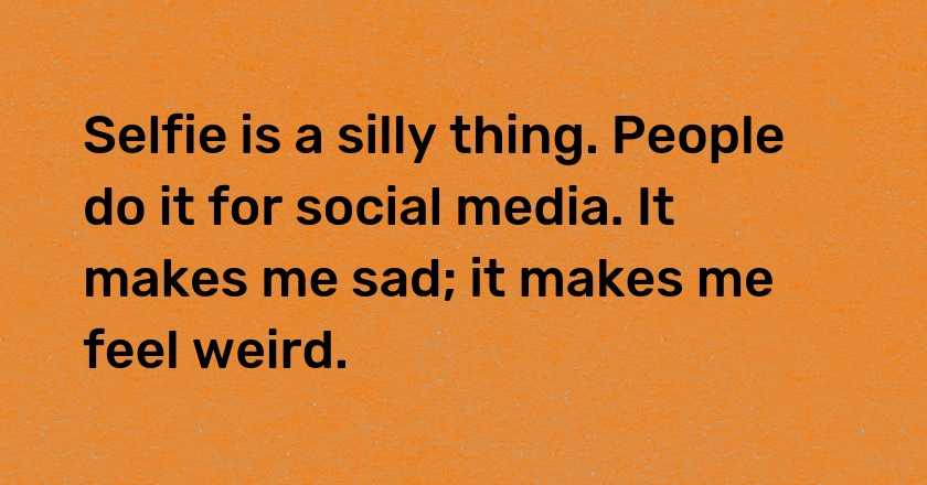 Selfie is a silly thing. People do it for social media. It makes me sad; it makes me feel weird.