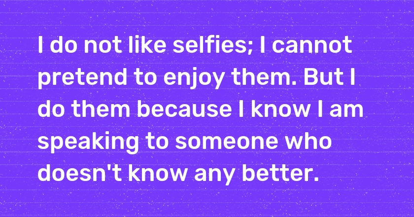 I do not like selfies; I cannot pretend to enjoy them. But I do them because I know I am speaking to someone who doesn't know any better.