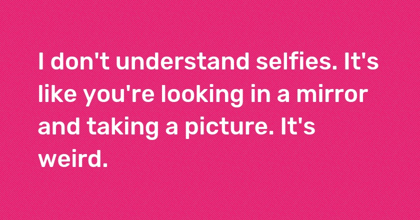 I don't understand selfies. It's like you're looking in a mirror and taking a picture. It's weird.