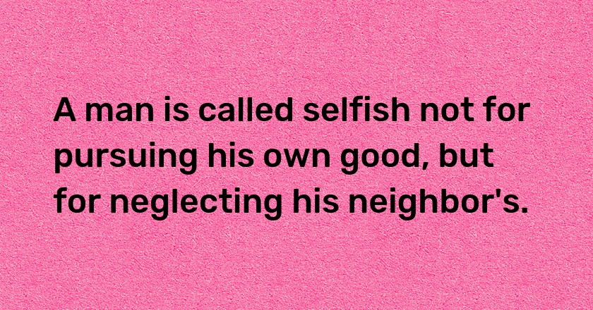 A man is called selfish not for pursuing his own good, but for neglecting his neighbor's.