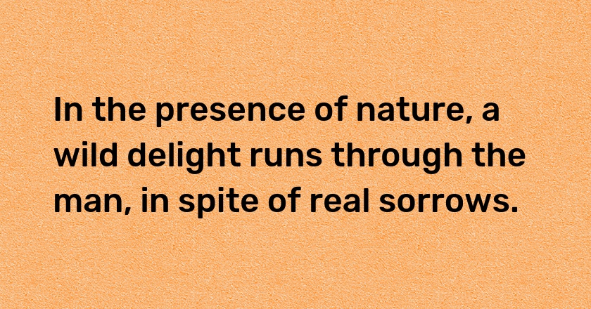 In the presence of nature, a wild delight runs through the man, in spite of real sorrows.