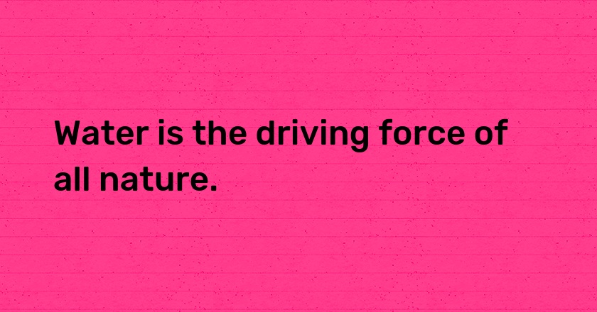 Water is the driving force of all nature.