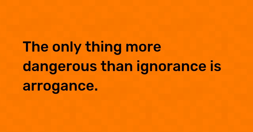 The only thing more dangerous than ignorance is arrogance.