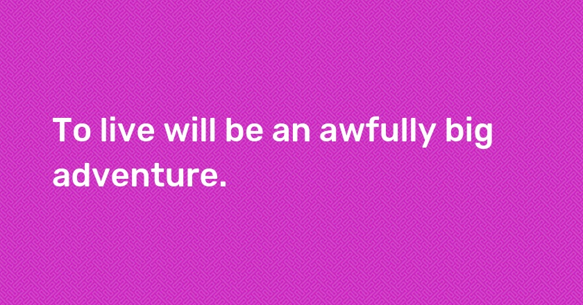 To live will be an awfully big adventure.