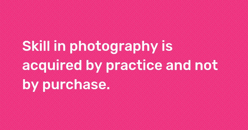 Skill in photography is acquired by practice and not by purchase.