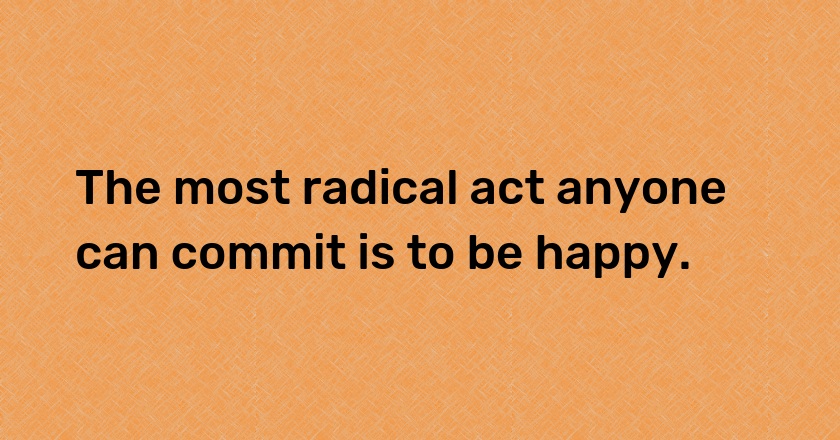 The most radical act anyone can commit is to be happy.