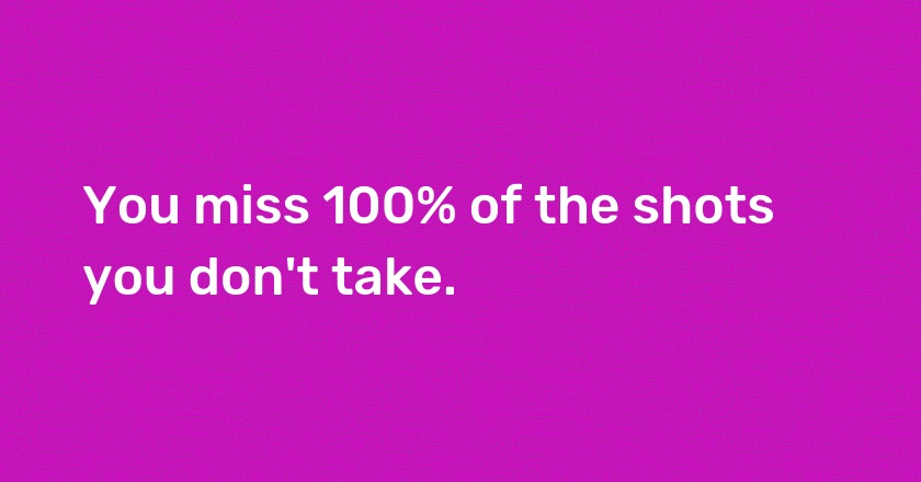 You miss 100% of the shots you don't take.