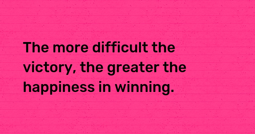 The more difficult the victory, the greater the happiness in winning.