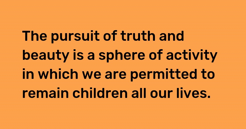 The pursuit of truth and beauty is a sphere of activity in which we are permitted to remain children all our lives.