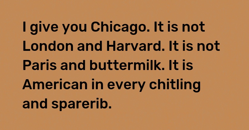 I give you Chicago. It is not London and Harvard. It is not Paris and buttermilk. It is American in every chitling and sparerib.