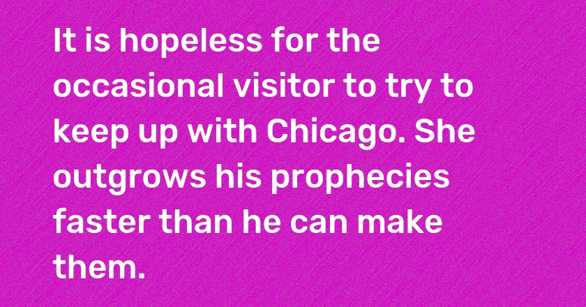 It is hopeless for the occasional visitor to try to keep up with Chicago. She outgrows his prophecies faster than he can make them.