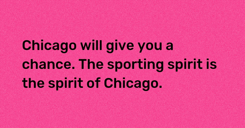 Chicago will give you a chance. The sporting spirit is the spirit of Chicago.