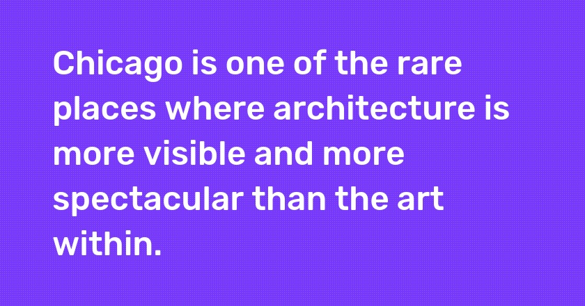 Chicago is one of the rare places where architecture is more visible and more spectacular than the art within.