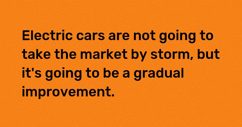 Electric cars are not going to take the market by storm, but it's going to be a gradual improvement.