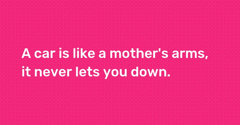 A car is like a mother's arms, it never lets you down.