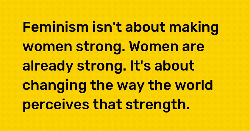 Feminism isn't about making women strong. Women are already strong. It's about changing the way the world perceives that strength.