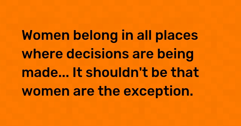 Women belong in all places where decisions are being made... It shouldn't be that women are the exception.