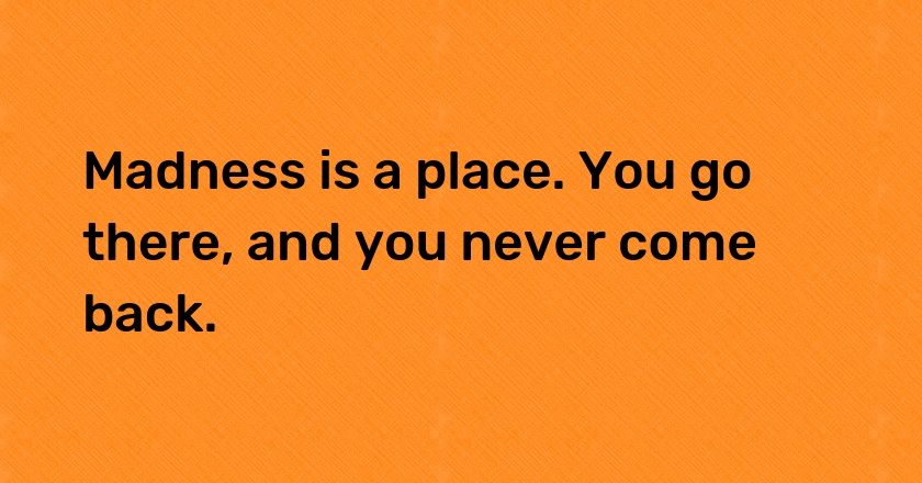 Madness is a place. You go there, and you never come back.