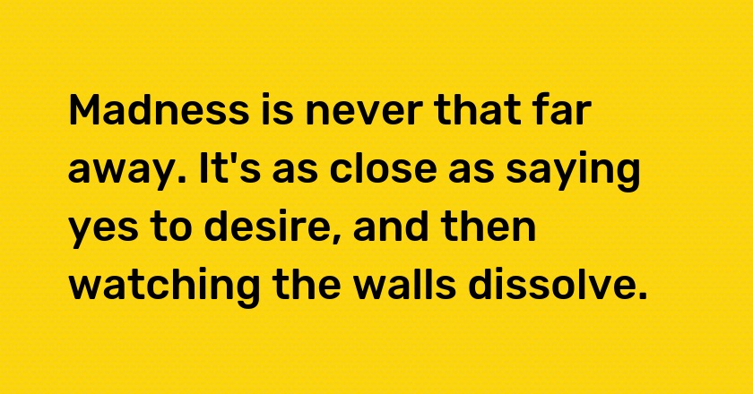 Madness is never that far away. It's as close as saying yes to desire, and then watching the walls dissolve.