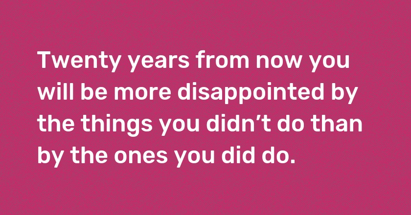 Twenty years from now you will be more disappointed by the things you didn’t do than by the ones you did do.