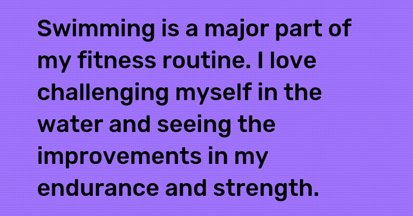 Swimming is a major part of my fitness routine. I love challenging myself in the water and seeing the improvements in my endurance and strength.