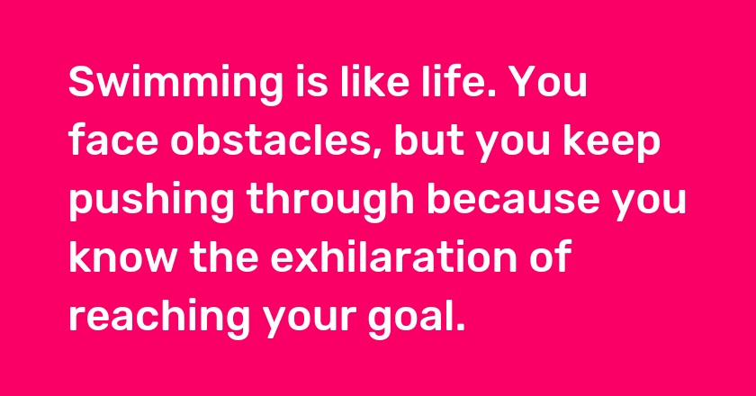 Swimming is like life. You face obstacles, but you keep pushing through because you know the exhilaration of reaching your goal.