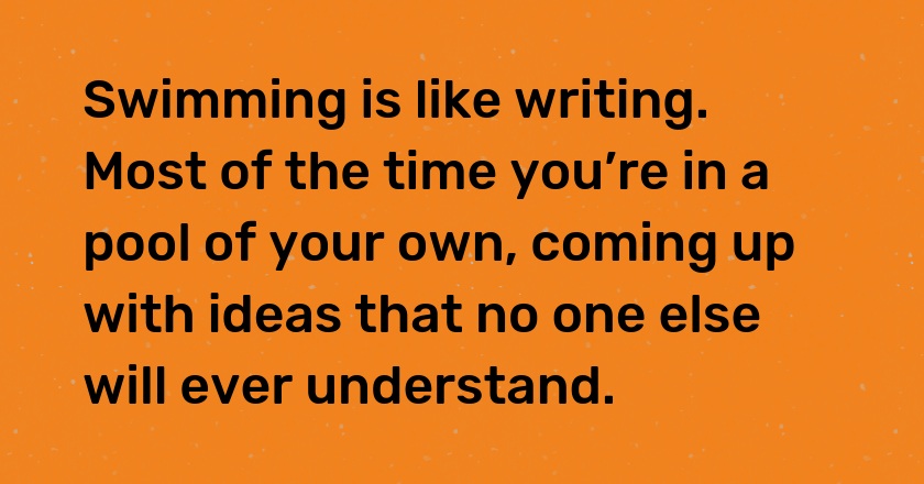 Swimming is like writing. Most of the time you’re in a pool of your own, coming up with ideas that no one else will ever understand.