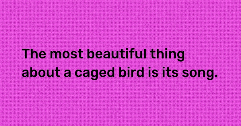 The most beautiful thing about a caged bird is its song.