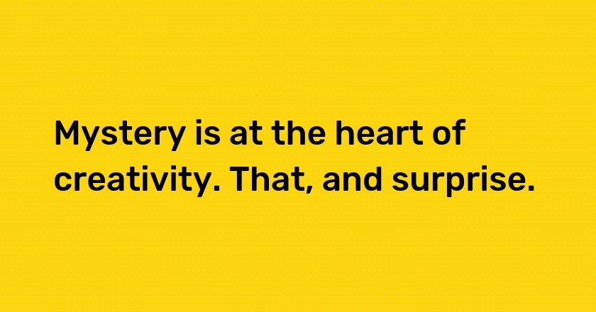 Mystery is at the heart of creativity. That, and surprise.