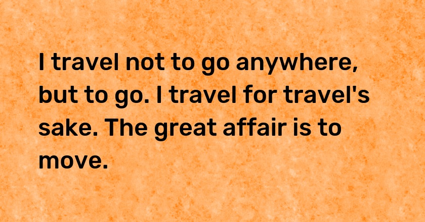 I travel not to go anywhere, but to go. I travel for travel's sake. The great affair is to move.