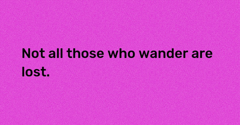 Not all those who wander are lost.