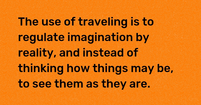 The use of traveling is to regulate imagination by reality, and instead of thinking how things may be, to see them as they are.